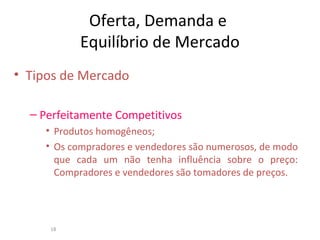 Oferta, Demanda e
Equilíbrio de Mercado
• Tipos de Mercado
– Perfeitamente Competitivos
• Produtos homogêneos;
• Os compradores e vendedores são numerosos, de modo
que cada um não tenha influência sobre o preço:
Compradores e vendedores são tomadores de preços.
18
 