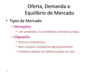 Oferta, Demanda e
Equilíbrio de Mercado
• Tipos de Mercado
– Monopólio
• Um vendedor, e o vendedor controla o preço.
– Oligopólio
• Poucos vendedores;
• Nem sempre competem agressivamente
• Produtos podem ser diferenciados ou não.
19
 