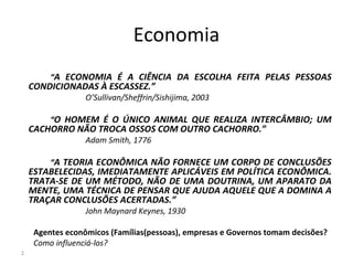 Economia
“A ECONOMIA É A CIÊNCIA DA ESCOLHA FEITA PELAS PESSOAS
CONDICIONADAS À ESCASSEZ.”
O’Sullivan/Sheffrin/Sishijima, 2003
“O HOMEM É O ÚNICO ANIMAL QUE REALIZA INTERCÂMBIO; UM
CACHORRO NÃO TROCA OSSOS COM OUTRO CACHORRO.”
Adam Smith, 1776
“A TEORIA ECONÔMICA NÃO FORNECE UM CORPO DE CONCLUSÕES
ESTABELECIDAS, IMEDIATAMENTE APLICÁVEIS EM POLÍTICA ECONÔMICA.
TRATA-SE DE UM MÉTODO, NÃO DE UMA DOUTRINA, UM APARATO DA
MENTE, UMA TÉCNICA DE PENSAR QUE AJUDA AQUELE QUE A DOMINA A
TRAÇAR CONCLUSÕES ACERTADAS.”
John Maynard Keynes, 1930
Agentes econômicos (Famílias(pessoas), empresas e Governos tomam decisões?
Como influenciá-los?
2
 