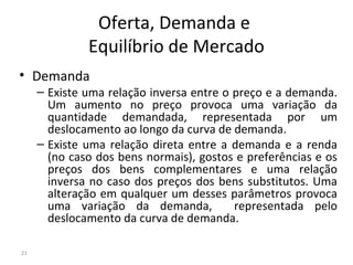 Oferta, Demanda e
Equilíbrio de Mercado
• Demanda
– Existe uma relação inversa entre o preço e a demanda.
Um aumento no preço provoca uma variação da
quantidade demandada, representada por um
deslocamento ao longo da curva de demanda.
– Existe uma relação direta entre a demanda e a renda
(no caso dos bens normais), gostos e preferências e os
preços dos bens complementares e uma relação
inversa no caso dos preços dos bens substitutos. Uma
alteração em qualquer um desses parâmetros provoca
uma variação da demanda, representada pelo
deslocamento da curva de demanda.
21
 