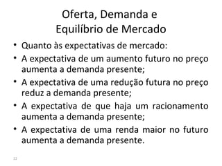 Oferta, Demanda e
Equilíbrio de Mercado
• Quanto às expectativas de mercado:
• A expectativa de um aumento futuro no preço
aumenta a demanda presente;
• A expectativa de uma redução futura no preço
reduz a demanda presente;
• A expectativa de que haja um racionamento
aumenta a demanda presente;
• A expectativa de uma renda maior no futuro
aumenta a demanda presente.
22
 