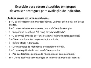 Exercício para serem discutidos em grupo:
devem ser entregues para avaliação de indicador.
- Pede-se grupos em torno de 4 alunos...Pede-se grupos em torno de 4 alunos...
• 1 – O que estudamos em microeconomia? Cite três exemplos além dos já
citados.
• 2 – O que estudamos em macroeconomia? Cite três exemplos.
• 3 – Simplifique e explique “ O Fluxo Circular da Renda”.
• 4 – O que você entende por “ação taxativa” exercida pelos governos?
• 5 – Cite exemplos entre preços reais X nominais.
• 6 – Defina oferta e demanda.
• 7 - Cite exemplos de monopólio e oligopólio no Brasil.
• 8 – O que é equilíbrio de mercado? Cite exemplos.
• 9 – Por que tais tipos de mercado não são ideais para economia?
• 10 – O que acontece com os preços analisando-se produtos sazonais?
 