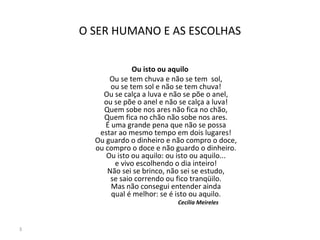 O SER HUMANO E AS ESCOLHAS
Ou isto ou aquilo
Ou se tem chuva e não se tem sol,
ou se tem sol e não se tem chuva!
Ou se calça a luva e não se põe o anel,
ou se põe o anel e não se calça a luva!
Quem sobe nos ares não fica no chão,
Quem fica no chão não sobe nos ares.
É uma grande pena que não se possa
estar ao mesmo tempo em dois lugares!
Ou guardo o dinheiro e não compro o doce,
ou compro o doce e não guardo o dinheiro.
Ou isto ou aquilo: ou isto ou aquilo...
e vivo escolhendo o dia inteiro!
Não sei se brinco, não sei se estudo,
se saio correndo ou fico tranqüilo.
Mas não consegui entender ainda
qual é melhor: se é isto ou aquilo.
Cecília Meireles
3
 