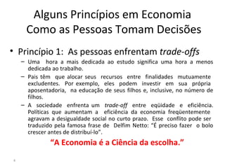 Alguns Princípios em Economia
Como as Pessoas Tomam Decisões
• Princípio 1: As pessoas enfrentam trade-offs
– Uma hora a mais dedicada ao estudo significa uma hora a menos
dedicada ao trabalho.
– Pais têm que alocar seus recursos entre finalidades mutuamente
excludentes. Por exemplo, eles podem investir em sua própria
aposentadoria, na educação de seus filhos e, inclusive, no número de
filhos.
– A sociedade enfrenta um trade-off entre eqüidade e eficiência.
Políticas que aumentam a eficiência da economia freqüentemente
agravam a desigualdade social no curto prazo. Esse conflito pode ser
traduzido pela famosa frase de Delfim Netto: “É preciso fazer o bolo
crescer antes de distribuí-lo”.
“A Economia é a Ciência da escolha.”
4
 