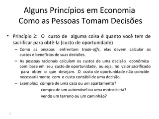 Alguns Princípios em Economia
Como as Pessoas Tomam Decisões
• Princípio 2: O custo de alguma coisa é quanto você tem de
sacrificar para obtê-la (custo de oportunidade)
– Como as pessoas enfrentam trade-offs, elas devem calcular os
custos e benefícios de suas decisões.
– As pessoas racionais calculam os custos de uma decisão econômica
com base em seu custo de oportunidade, ou seja, no valor sacrificado
para obter o que desejam. O custo de oportunidade não coincide
necessariamente com o custo contábil de uma decisão.
– Exemplos: compra de uma casa ou um apartamento?
compra de um automóvel ou uma motocicleta?
vendo um terreno ou um caminhão?
5
 