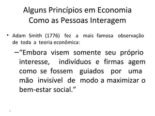 Alguns Princípios em Economia
Como as Pessoas Interagem
• Adam Smith (1776) fez a mais famosa observação
de toda a teoria econômica:
–“Embora visem somente seu próprio
interesse, indivíduos e firmas agem
como se fossem guiados por uma
mão invisível de modo a maximizar o
bem-estar social.”
6
 
