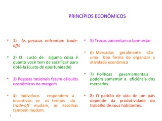 PRINCÍPIOS ECONÔMICOS
• 1) As pessoas enfrentam trade-
offs
• 2) O custo de alguma coisa é
quanto você tem de sacrificar para
obtê-la (custo de oportunidade)
• 3) Pessoas racionais fazem cálculos
econômicos na margem
• 4) Indivíduos respondem a
incentivos: se os termos do
trade-off mudam, as escolhas
também mudam.
• 5) Trocas aumentam o bem-estar
• 6) Mercados geralmente são
uma boa forma de organizar a
atividade econômica
• 7) Políticas governamentais
podem aumentar a eficiência dos
mercados
• 8) O padrão de vida de um país
depende da produtividade do
trabalho de seus habitantes.
8
 