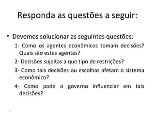 Responda as questões a seguir:
• Devemos solucionar as seguintes questões:
1- Como os agentes econômicos tomam decisões?
Quais são estes agentes?
2- Decisões sujeitas a que tipo de restrições?
3- Como tais decisões ou escolhas afetam o sistema
econômico?
4- Como pode o governo influenciar em tais
decisões?
9
 