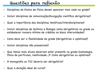 Questões para reflexão
-  Disciplinas de Ensino de Física devem aparecer mais cedo na grade?
-  Incluir disciplinas de comunicação/divulgação cientíﬁca obrigatórias?
-  Qual a importância das disciplinas temáticas/interdisciplinares?
-  Incluir disciplinas de Química e Biologia como obrigatórias na grade ou
estabelecer numero mínimo de créditos no bloco interunidades?
-  Como deve ser a ﬂexibilidade da grade (obrigatórias x optativas)?
-  Incluir disciplinas não presenciais?
-  Que temas mais atuais deveriam estar presente na grade (cosmologia,
física de partículas, relatividade…)? Como obrigatórias ou optativas?
-  A monograﬁa ou TCC deveria ser obrigatória?
-  Qual a duração ideal do curso?
 