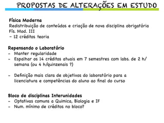 PROPOSTAS DE ALTERAÇÕES EM ESTUDO
Física Moderna
Redistribuição de conteúdos e criação de nova disciplina obrigatória
Fís. Mod. III
– 12 créditos teoria
Repensando o Laboratório
-  Manter regularidade
-  Espalhar os 14 créditos atuais em 7 semestres com labs. de 2 h/
semana (ou 4 h/quinzenais ?)
-  Deﬁnição mais clara de objetivos do laboratório para a
licenciatura e competências do aluno ao ﬁnal do curso
Bloco de disciplinas Interunidades
-  Optativas comuns a Quimica, Biologia e IF
-  Num. mínimo de créditos no bloco?
 
