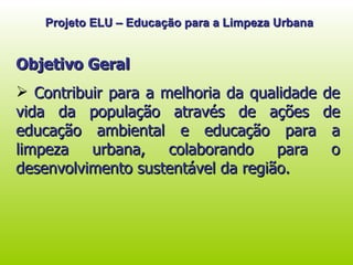 Projeto ELU – Educação para a Limpeza Urbana Objetivo Geral Contribuir para a melhoria da qualidade de vida da população através de ações de educação ambiental e educação para a limpeza urbana, colaborando para o desenvolvimento sustentável da região.  