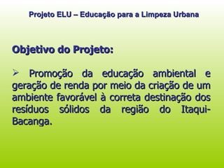 Objetivo do Projeto: Promoção da educação ambiental e geração de renda por meio da criação de um ambiente favorável à correta destinação dos resíduos sólidos da região do Itaqui-Bacanga. Projeto ELU – Educação para a Limpeza Urbana 