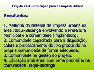 Resultados: 1. Melhoria do sistema de limpeza urbana na área Itaqui-Bacanga envolvendo a Prefeitura Municipal e a comunidade (implantado); 2. Comunidade capacitada para a disposição, coleta e processamento do lixo produzido na própria comunidade de forma adequada; 3. Comunidade na gestão do projeto. 4. Educação ambiental com tema prioritário na comunidade Itaqui-Bacanga  Projeto ELU – Educação para a Limpeza Urbana 