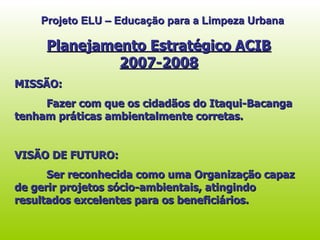 Projeto ELU – Educação para a Limpeza Urbana Planejamento Estratégico ACIB 2007-2008 MISSÃO: Fazer com que os cidadãos do Itaqui-Bacanga tenham práticas ambientalmente corretas. VISÃO DE FUTURO: Ser reconhecida como uma Organização capaz de gerir projetos sócio-ambientais, atingindo resultados excelentes para os beneficiários.  