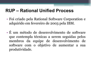 RUP – Rational Unified Process
• Foi criado pela Rational Software Corporation e
  adquirido em fevereiro de 2003 pela IBM.

• É um método de desenvolvimento de software
  que contempla técnicas a serem seguidas pelos
  membros da equipe de desenvolvimento de
  software com o objetivo de aumentar a sua
  produtividade.
 