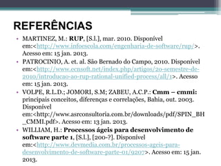 REFERÊNCIAS
• MARTINEZ, M.: RUP, [S.l.], mar. 2010. Disponível
  em:<http://www.infoescola.com/engenharia-de-software/rup/>.
  Acesso em: 15 jan. 2013.
• PATROCINIO, A. et. al. São Bernado do Campo, 2010. Disponível
  em:<http://www.ecnsoft.net/index.php/artigos/2o-semestre-de-
  2010/introducao-ao-rup-rational-unified-process/all/1>. Acesso
  em: 15 jan. 2013.
• VOLPE, R.L.D.; JOMORI, S.M; ZABEU, A.C.P.: Cmm – cmmi:
  principais conceitos, diferenças e correlações, Bahia, out. 2003.
  Disponível
  em:<http://www.asrconsultoria.com.br/downloads/pdf/SPIN_BH
  _CMMI.pdf>. Acesso em: 13 jan. 2013.
• WILLIAM, H.: Processos ágeis para desenvolvimento de
  software parte 1, [S.l.], [200-?]. Disponível
  em:<http://www.devmedia.com.br/processos-ageis-para-
  desenvolvimento-de-software-parte-01/9207>. Acesso em: 15 jan.
  2013.
 