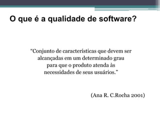 O que é a qualidade de software?


     “Conjunto de características que devem ser
        alcançadas em um determinado grau
            para que o produto atenda às
           necessidades de seus usuários.”



                              (Ana R. C.Rocha 2001)
 