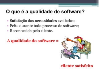 O que é a qualidade de software?
• Satisfação das necessidades avaliadas;
• Feita durante todo processo de software;
• Reconhecida pelo cliente.

A qualidade do software =




                               cliente satisfeito
 