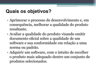 Quais os objetivos?
• Aprimorar o processo de desenvolvimento e, em
  consequência, melhorar a qualidade do produto
  resultante.
• Avaliar a qualidade do produto visando emitir
  documento oﬁcial sobre a qualidade de um
  software e sua conformidade em relação a uma
  norma ou padrão.
• Adquirir um software, com o intuito de escolher
  o produto mais adequado dentre um conjunto de
  produtos selecionados.
 
