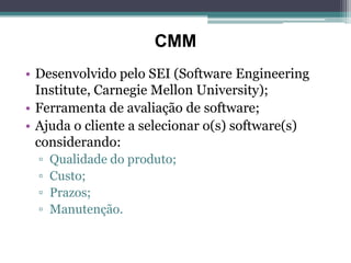 CMM
• Desenvolvido pelo SEI (Software Engineering
  Institute, Carnegie Mellon University);
• Ferramenta de avaliação de software;
• Ajuda o cliente a selecionar o(s) software(s)
  considerando:
  ▫   Qualidade do produto;
  ▫   Custo;
  ▫   Prazos;
  ▫   Manutenção.
 
