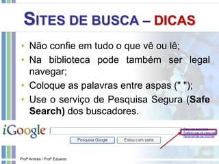 SITES DE BUSCA – DICAS
• Não confie em tudo o que vê ou lê;
• Na biblioteca pode também ser legal
navegar;
• Coloque as palavras entre aspas (" ");
• Use o serviço de Pesquisa Segura (Safe
Search) dos buscadores.
Profª Andréa / Profº Eduardo
 