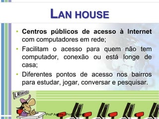LAN HOUSE
• Centros públicos de acesso à Internet
com computadores em rede;
• Facilitam o acesso para quem não tem
computador, conexão ou está longe de
casa;
• Diferentes pontos de acesso nos bairros
para estudar, jogar, conversar e pesquisar.
Profª Andréa / Profº Eduardo
 