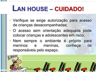 LAN HOUSE – CUIDADO!
• Verifique se exige autorização para acesso
de crianças desacompanhadas;
• O acesso sem orientação adequada pode
colocar crianças e adolescentes em risco;
• Nem sempre o ambiente é próprio para
meninos e meninas, conheça os
responsáveis pelo espaço.
Profª Andréa / Profº Eduardo
 