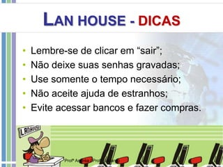 LAN HOUSE - DICAS
• Lembre-se de clicar em “sair”;
• Não deixe suas senhas gravadas;
• Use somente o tempo necessário;
• Não aceite ajuda de estranhos;
• Evite acessar bancos e fazer compras.
Profª Andréa / Profº Eduardo
 