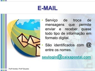 E-MAIL
• Serviço de troca de
mensagens que permite
enviar e receber quase
todo tipo de informação em
formato digital.
• São identificados com @
entre os nomes.
seulogin@caixapostal.com
Profª Andréa / Profº Eduardo
 