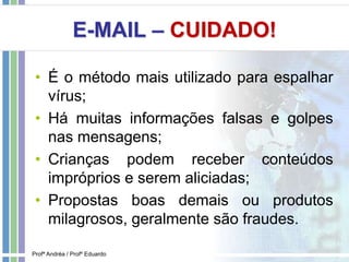 E-MAIL – CUIDADO!
• É o método mais utilizado para espalhar
vírus;
• Há muitas informações falsas e golpes
nas mensagens;
• Crianças podem receber conteúdos
impróprios e serem aliciadas;
• Propostas boas demais ou produtos
milagrosos, geralmente são fraudes.
Profª Andréa / Profº Eduardo
 
