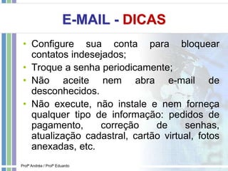E-MAIL - DICAS
• Configure sua conta para bloquear
contatos indesejados;
• Troque a senha periodicamente;
• Não aceite nem abra e-mail de
desconhecidos.
• Não execute, não instale e nem forneça
qualquer tipo de informação: pedidos de
pagamento, correção de senhas,
atualização cadastral, cartão virtual, fotos
anexadas, etc.
Profª Andréa / Profº Eduardo
 