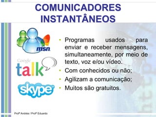 COMUNICADORES
INSTANTÂNEOS
• Programas usados para
enviar e receber mensagens,
simultaneamente, por meio de
texto, voz e/ou vídeo.
• Com conhecidos ou não;
• Agilizam a comunicação;
• Muitos são gratuitos.
Profª Andréa / Profº Eduardo
 