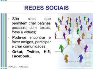 REDES SOCIAIS
• São sites que
permitem criar páginas
pessoais com textos,
fotos e vídeos;
• Pode-se encontrar e
fazer amigos, participar
e criar comunidades;
• Orkut, Twitter, Hi5,
Facebook...
Profª Andréa / Profº Eduardo
 