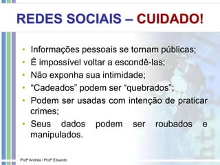 REDES SOCIAIS – CUIDADO!
• Informações pessoais se tornam públicas;
• É impossível voltar a escondê-las;
• Não exponha sua intimidade;
• “Cadeados” podem ser “quebrados”;
• Podem ser usadas com intenção de praticar
crimes;
• Seus dados podem ser roubados e
manipulados.
Profª Andréa / Profº Eduardo
 