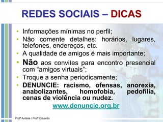 REDES SOCIAIS – DICAS
• Informações mínimas no perfil;
• Não comente detalhes: horários, lugares,
telefones, endereços, etc.
• A qualidade de amigos é mais importante;
• Não aos convites para encontro presencial
com “amigos virtuais”;
• Troque a senha periodicamente;
• DENUNCIE: racismo, ofensas, anorexia,
anabolizantes, homofobia, pedofilia,
cenas de violência ou nudez.
www.denuncie.org.br
Profª Andréa / Profº Eduardo
 