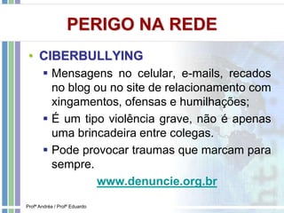 PERIGO NA REDE
• CIBERBULLYING
 Mensagens no celular, e-mails, recados
no blog ou no site de relacionamento com
xingamentos, ofensas e humilhações;
 É um tipo violência grave, não é apenas
uma brincadeira entre colegas.
 Pode provocar traumas que marcam para
sempre.
www.denuncie.org.br
Profª Andréa / Profº Eduardo
 