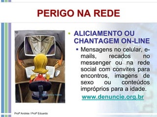 PERIGO NA REDE
• ALICIAMENTO OU
CHANTAGEM ON-LINE
 Mensagens no celular, e-
mails, recados no
messenger ou na rede
social com convites para
encontros, imagens de
sexo ou conteúdos
impróprios para a idade.
www.denuncie.org.br
Profª Andréa / Profº Eduardo
 