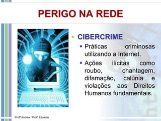 PERIGO NA REDE
• CIBERCRIME
 Práticas criminosas
utilizando a Internet.
 Ações ilícitas como
roubo, chantagem,
difamação, calúnia e
violações aos Direitos
Humanos fundamentais.
Profª Andréa / Profº Eduardo
 