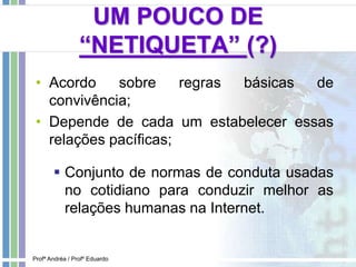 UM POUCO DE
“NETIQUETA” (?)
• Acordo sobre regras básicas de
convivência;
• Depende de cada um estabelecer essas
relações pacíficas;
 Conjunto de normas de conduta usadas
no cotidiano para conduzir melhor as
relações humanas na Internet.
Profª Andréa / Profº Eduardo
 
