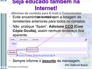Seja educado também na
Internet!
(Normas de conduta para E-mail e Comunicador
Instantâneo)• Evite encaminhar e-mail com a listagem de
remetentes anteriores para todos os contatos;
• Não pratique “Spam”. Adicione CCO (Com
Cópia Oculta), assim nenhum endereço fica
aparente.
• Sempre informe o assunto da mensagem.
(Por Safernet Brasil)
Profª Andréa / Profº Eduardo
 