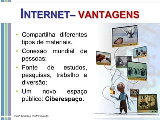 INTERNET– VANTAGENS
• Compartilha diferentes
tipos de materiais.
• Conexão mundial de
pessoas;
• Fonte de estudos,
pesquisas, trabalho e
diversão;
• Um novo espaço
público: Ciberespaço.
Profª Andréa / Profº Eduardo
 