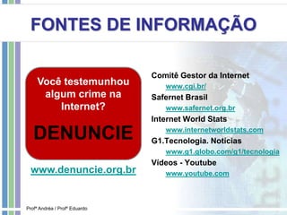 FONTES DE INFORMAÇÃO
Comitê Gestor da Internet
www.cgi.br/
Safernet Brasil
www.safernet.org.br
Internet World Stats
www.internetworldstats.com
G1.Tecnologia. Notícias
www.g1.globo.com/g1/tecnologia
Vídeos - Youtube
www.youtube.com
Profª Andréa / Profº Eduardo
Você testemunhou
algum crime na
Internet?
DENUNCIE
www.denuncie.org.br
 