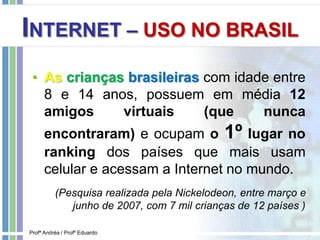 INTERNET – USO NO BRASIL
• As crianças brasileiras com idade entre
8 e 14 anos, possuem em média 12
amigos virtuais (que nunca
encontraram) e ocupam o 1º lugar no
ranking dos países que mais usam
celular e acessam a Internet no mundo.
(Pesquisa realizada pela Nickelodeon, entre março e
junho de 2007, com 7 mil crianças de 12 países )
Profª Andréa / Profº Eduardo
 