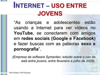 INTERNET – USO ENTRE
JOVENS
“As crianças e adolescentes estão
usando a Internet para ver vídeos no
YouTube, se conectarem com amigos
em redes sociais (Google e Facebook)
e fazer buscas com as palavras sexo e
pornografia”.
(Empresa de software Symantec: estudo sobre o uso da
web entre jovens, entre fevereiro e julho de 2009).
Profª Andréa / Profº Eduardo
 