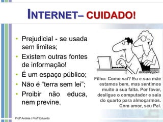 INTERNET– CUIDADO!
• Prejudicial - se usada
sem limites;
• Existem outras fontes
de informação!
• É um espaço público;
• Não é “terra sem lei”;
• Proibir não educa,
nem previne.
Filho: Como vai? Eu e sua mãe
estamos bem, mas sentimos
muito a sua falta. Por favor,
desligue o computador e saia
do quarto para almoçarmos.
Com amor, seu Pai.
Profª Andréa / Profº Eduardo
 