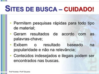 SITES DE BUSCA – CUIDADO!
• Permitem pesquisas rápidas para todo tipo
de material;
• Geram resultados de acordo com as
palavras-chave;
• Exibem o resultado baseado na
popularidade e não na relevância;
• Conteúdos indesejados e ilegais podem ser
encontrados nas buscas.
Profª Andréa / Profº Eduardo
 