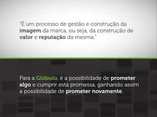 “É um processo de gestão e construção da
imagem da marca, ou seja, da construção de
valor e reputação da mesma.”

Para a Glóbulo, é a possibilidade de prometer
algo e cumprir esta promessa, ganhando assim
a possibilidade de prometer novamente.

 