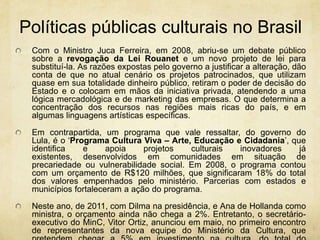 Políticaspúblicasculturais no BrasilCom o Ministro Juca Ferreira, em 2008, abriu-se um debate público sobre a revogação da Lei Rouanet e um novo projeto de lei para substituí-la. As razões expostas pelo governo a justificar a alteração, dão conta de que no atual cenário os projetos patrocinados, que utilizam quase em sua totalidade dinheiro público, retiram o poder de decisão do Estado e o colocam em mãos da iniciativa privada, atendendo a uma lógica mercadológica e de marketing das empresas. O que determina a concentração dos recursos nas regiões mais ricas do país, e em algumas linguagens artísticas específicas.Em contrapartida, um programa que vale ressaltar, do governo do Lula, é o ‘Programa Cultura Viva – Arte, Educação e Cidadania’, que identifica e apoia projetos culturais inovadores já existentes, desenvolvidos em comunidades em situação de precariedade ou vulnerabilidade social. Em 2008, o programa contou com um orçamento de R$120 milhões, que significaram 18% do total dos valores empenhados pelo ministério. Parcerias com estados e municípios fortaleceram a ação do programa.Neste ano, de 2011, com Dilma na presidência, e Ana de Hollanda como ministra, o orçamento ainda não chega a 2%. Entretanto, o secretário-executivo do MinC, Vitor Ortiz, anunciou em maio, no primeiro encontro de representantes da nova equipe do Ministério da Cultura, que pretendem chegar a 5% em investimento na cultura, do total do orçamento da união. 
