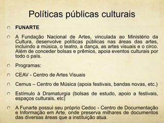 PolíticaspúblicasculturaisFUNARTEA Fundação Nacional de Artes, vinculada ao Ministério da Cultura, desenvolve políticas públicas nas áreas das artes, incluindo a música, o teatro, a dança, as artes visuais e o circo. Além de conceder bolsas e prêmios, apoia eventos culturais por todo o país. Programas: CEAV - Centro de Artes Visuais Cemus– Centro de Música (apoia festivais, bandas novas, etc.) Estímulo à Dramaturgia (bolsas de estudo, apoio a festivais, espaços culturais, etc) AFunarte possui seu próprio Cedoc - Centro de Documentação e Informação em Arte, onde preserva milhares de documentos das diversas áreas que a instituição atua.