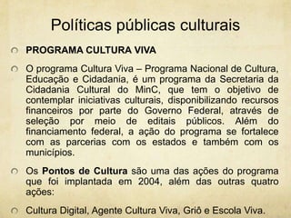 PolíticaspúblicasculturaisPROGRAMA CULTURA VIVA O programa Cultura Viva – Programa Nacional de Cultura, Educação e Cidadania, é um programa da Secretaria da Cidadania Cultural do MinC, que tem o objetivo de contemplar iniciativas culturais, disponibilizando recursos financeiros por parte do Governo Federal, através de seleção por meio de editais públicos. Além do financiamento federal, a ação do programa se fortalece com as parcerias com os estados e também com os municípios. Os Pontos de Cultura são uma das ações do programa que foi implantada em 2004, além das outras quatro ações: Cultura Digital, Agente Cultura Viva, Griô e Escola Viva.